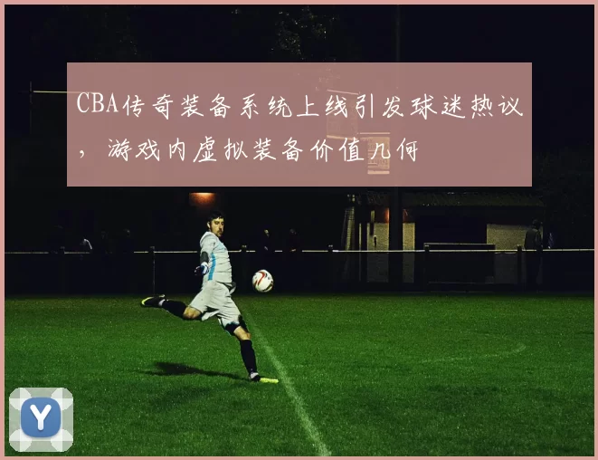 CBA传奇装备系统上线引发球迷热议，游戏内虚拟装备价值几何
