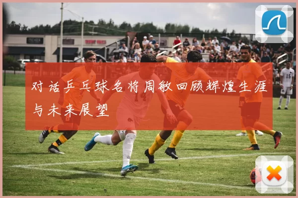 对话乒乓球名将周敏回顾辉煌生涯与未来展望