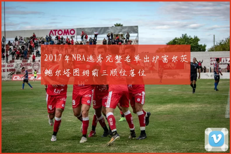 2017年NBA选秀完整名单出炉富尔茨鲍尔塔图姆前三顺位落位