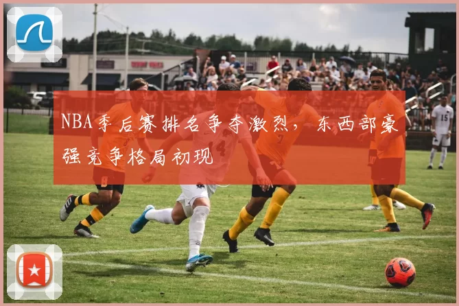 NBA季后赛排名争夺激烈,东西部豪强竞争格局初现