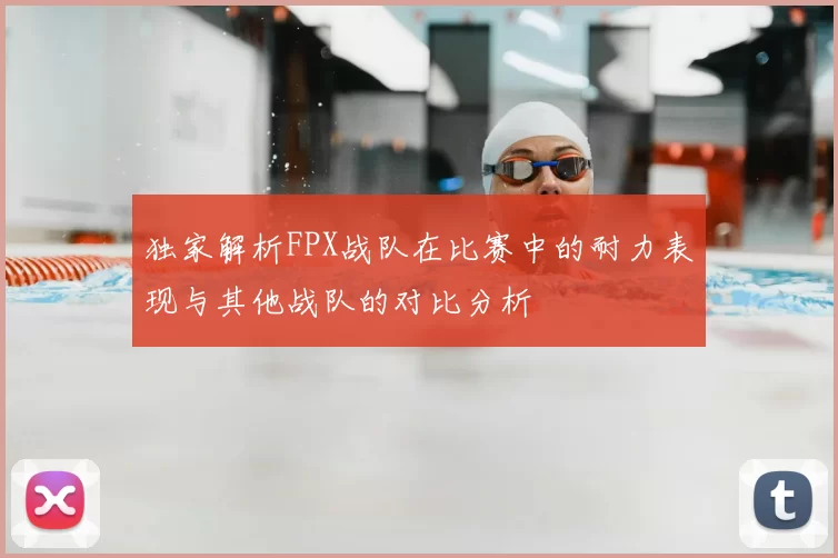 独家解析FPX战队在比赛中的耐力表现与其他战队的对比分析