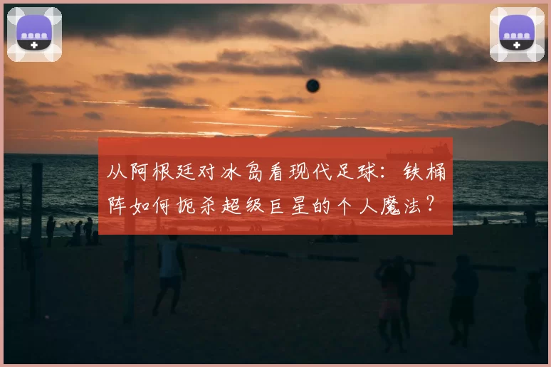 从阿根廷对冰岛看现代足球:铁桶阵如何扼杀超级巨星的个人魔法?