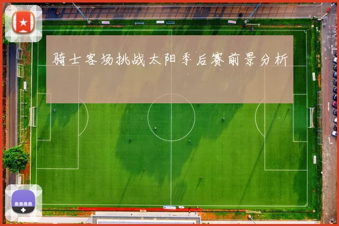 骑士客场挑战太阳季后赛前景分析