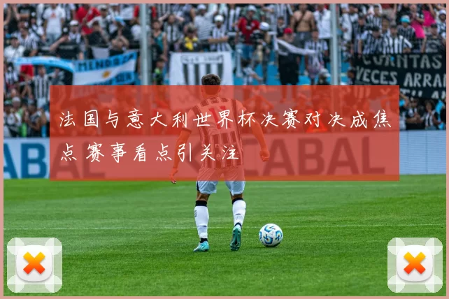 法国与意大利世界杯决赛对决成焦点 赛事看点引关注