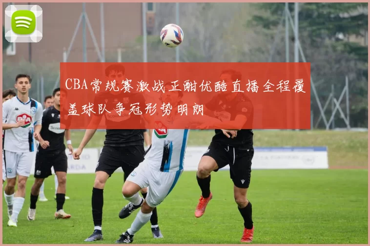 CBA常规赛激战正酣优酷直播全程覆盖球队争冠形势明朗