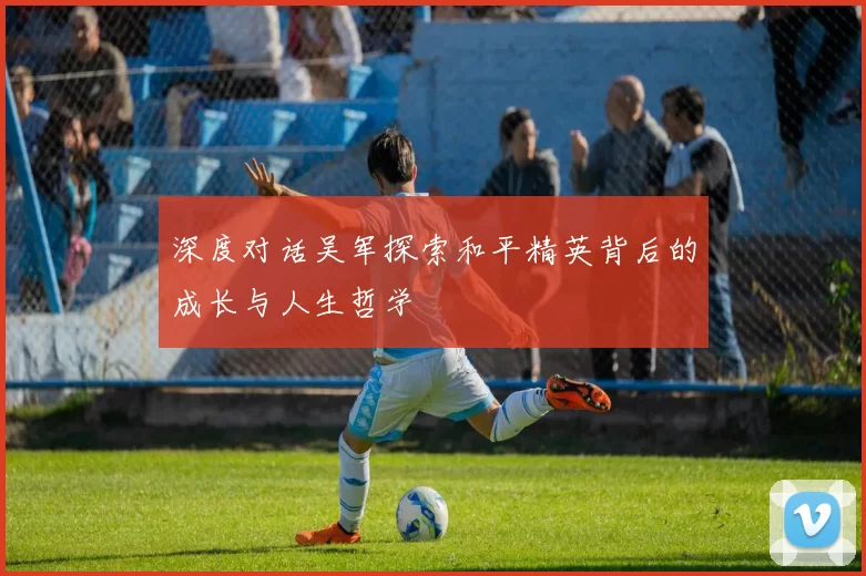 深度对话吴军探索和平精英背后的成长与人生哲学