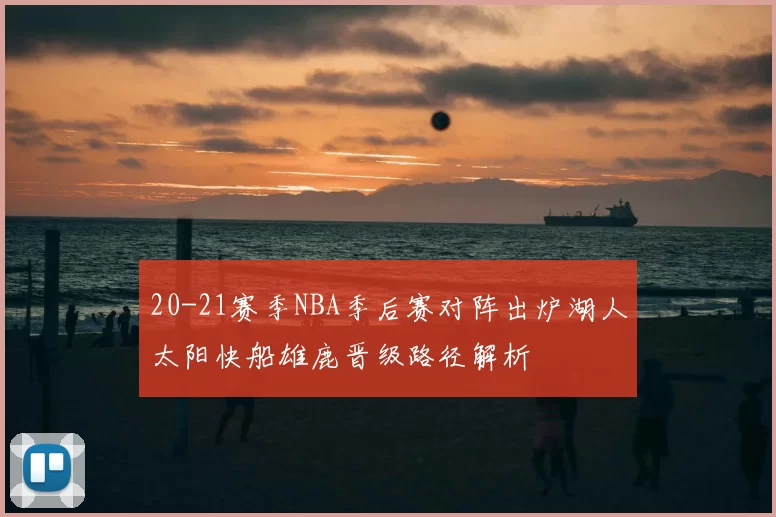 20-21赛季NBA季后赛对阵出炉湖人太阳快船雄鹿晋级路径解析