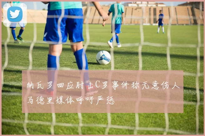 纳瓦罗回应肘击C罗事件称无意伤人马德里媒体呼吁严惩