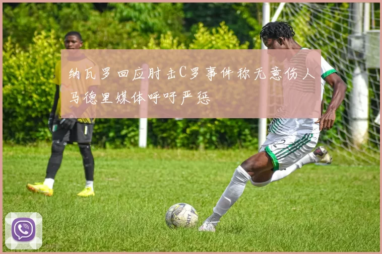 纳瓦罗回应肘击C罗事件称无意伤人马德里媒体呼吁严惩