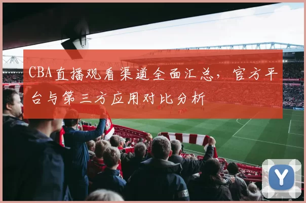 CBA直播观看渠道全面汇总，官方平台与第三方应用对比分析