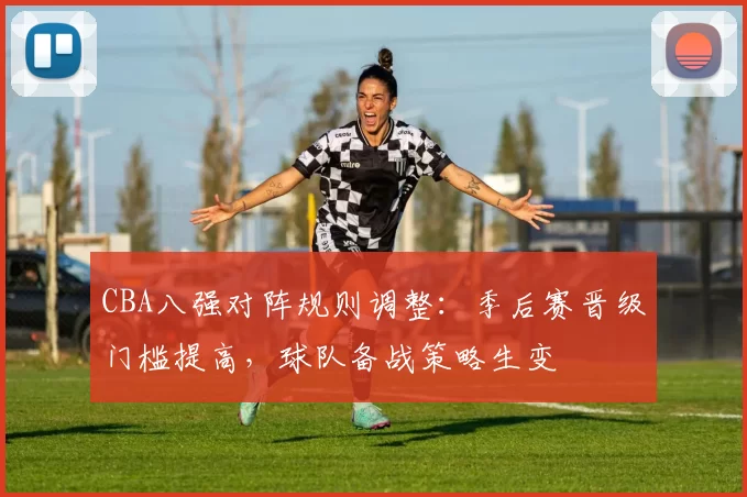 CBA八强对阵规则调整:季后赛晋级门槛提高,球队备战策略生变