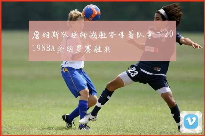 詹姆斯队逆转战胜字母哥队拿下2019NBA全明星赛胜利