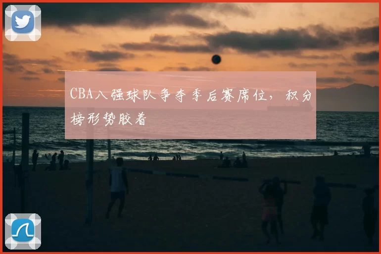 CBA八强球队争夺季后赛席位，积分榜形势胶着