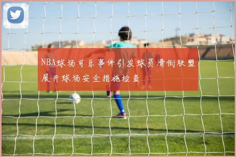 NBA球场可乐事件引发球员滑倒联盟展开球场安全措施检查