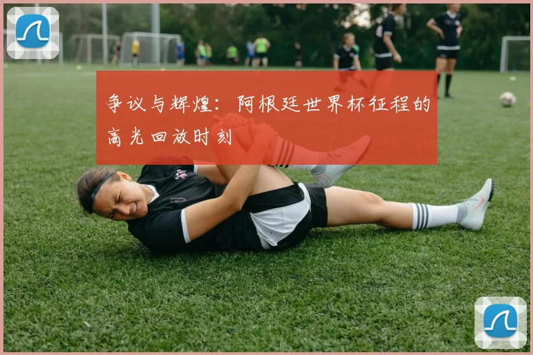 争议与辉煌：阿根廷世界杯征程的高光回放时刻