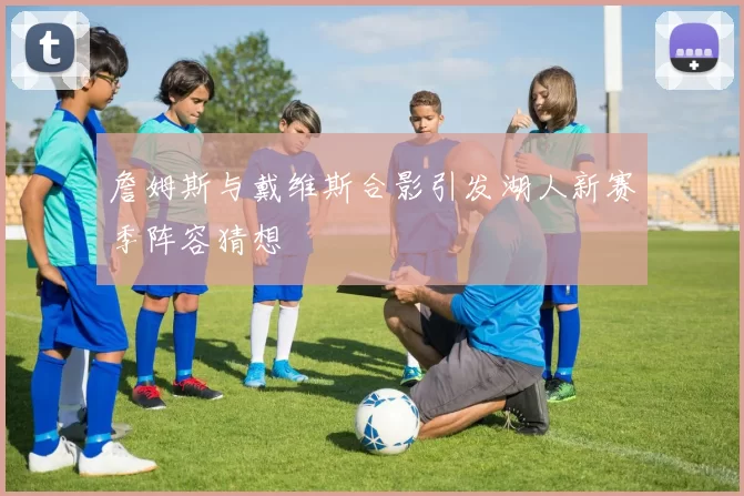 詹姆斯与戴维斯合影引发湖人新赛季阵容猜想