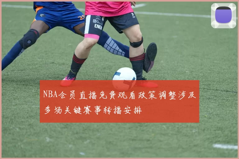 NBA会员直播免费观看政策调整涉及多场关键赛事转播安排