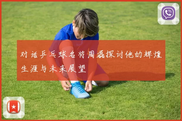对话乒乓球名将周磊探讨他的辉煌生涯与未来展望