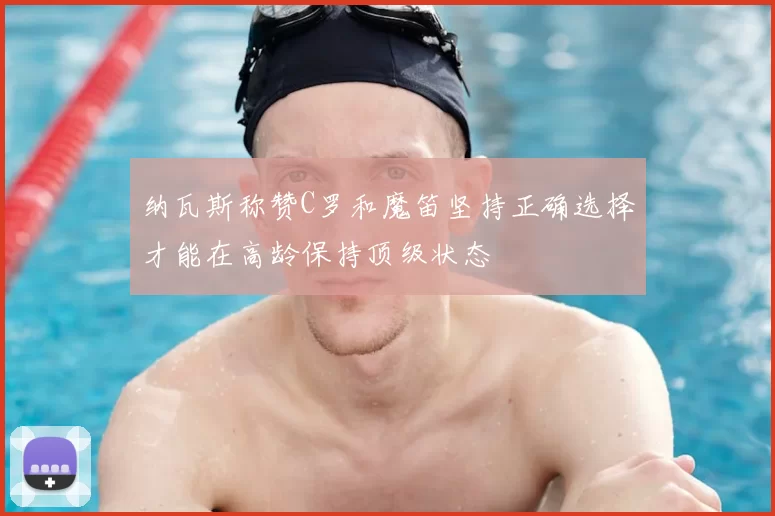 纳瓦斯称赞C罗和魔笛坚持正确选择才能在高龄保持顶级状态
