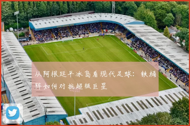 从阿根廷平冰岛看现代足球:铁桶阵如何对抗超级巨星