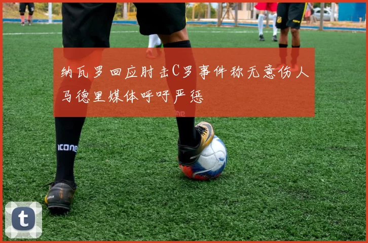 纳瓦罗回应肘击C罗事件称无意伤人马德里媒体呼吁严惩