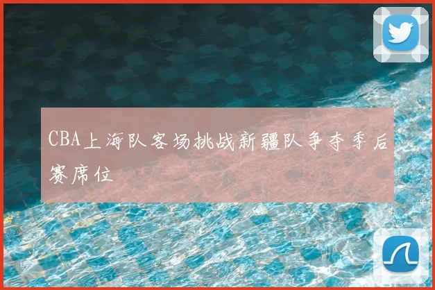 CBA上海队客场挑战新疆队争夺季后赛席位