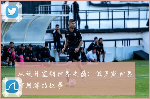 从设计室到世界之巅：俄罗斯世界杯用球的故事