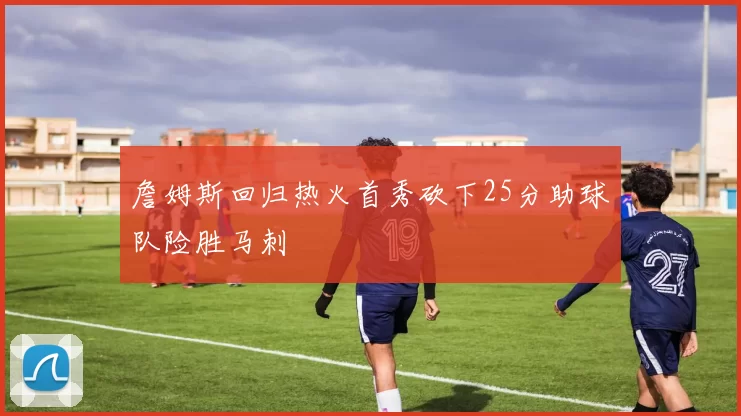 詹姆斯回归热火首秀砍下25分助球队险胜马刺