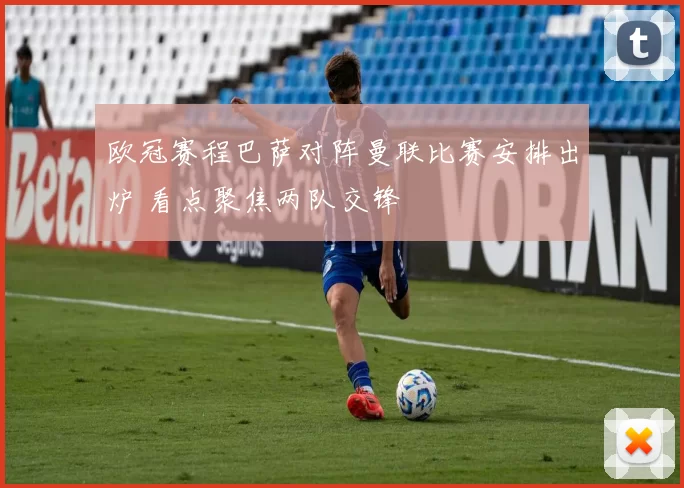 欧冠赛程巴萨对阵曼联比赛安排出炉 看点聚焦两队交锋