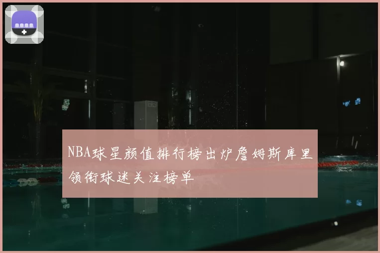 NBA球星颜值排行榜出炉詹姆斯库里领衔球迷关注榜单