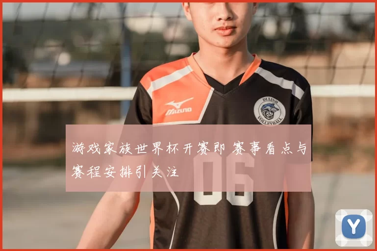 游戏家族世界杯开赛即 赛事看点与赛程安排引关注