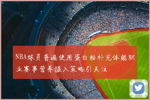 NBA球员普遍使用蛋白粉补充体能职业赛事营养摄入策略引关注