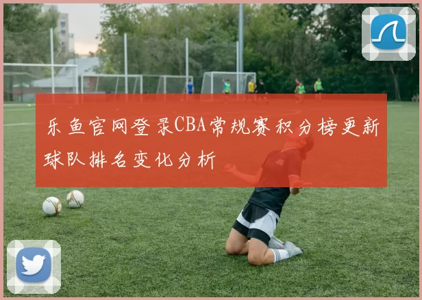 乐鱼官网登录CBA常规赛积分榜更新球队排名变化分析