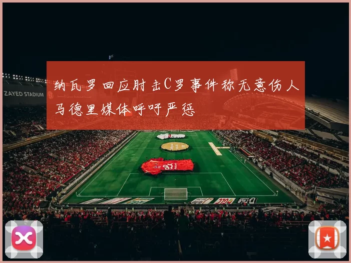 纳瓦罗回应肘击C罗事件称无意伤人马德里媒体呼吁严惩