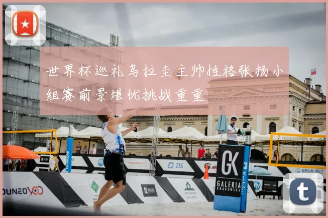 世界杯巡礼乌拉圭主帅性格张扬小组赛前景堪忧挑战重重