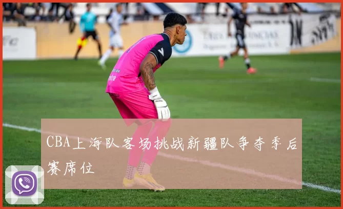 CBA上海队客场挑战新疆队争夺季后赛席位
