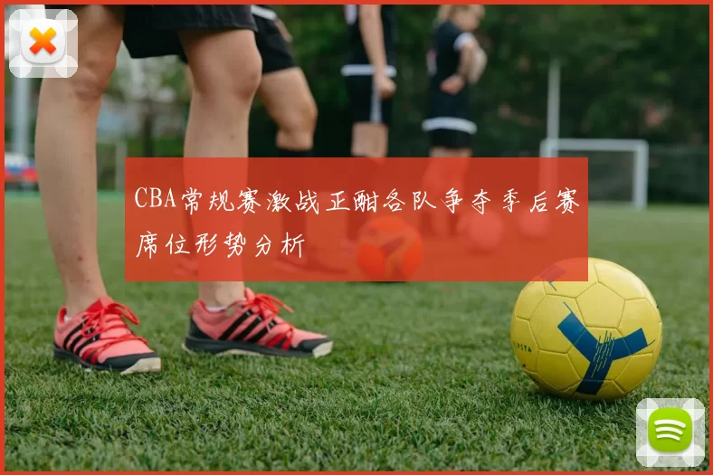 CBA常规赛激战正酣各队争夺季后赛席位形势分析