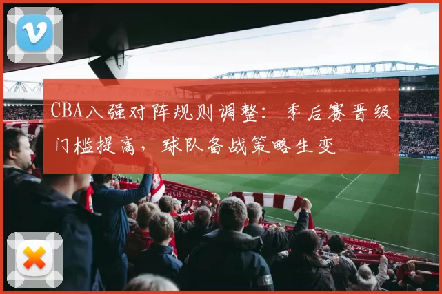 CBA八强对阵规则调整：季后赛晋级门槛提高，球队备战策略生变
