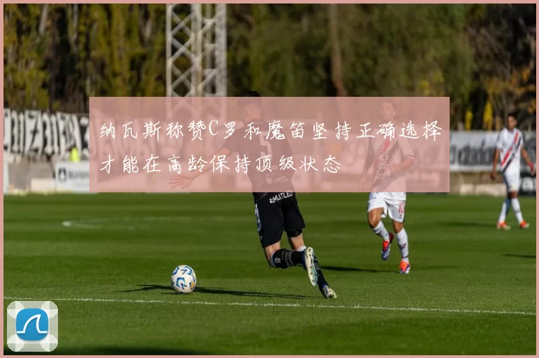 纳瓦斯称赞C罗和魔笛坚持正确选择才能在高龄保持顶级状态