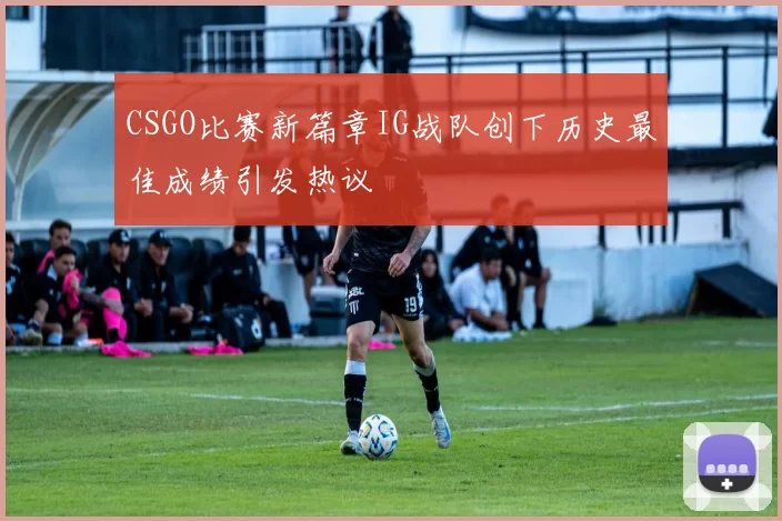 CSGO比赛新篇章IG战队创下历史最佳成绩引发热议