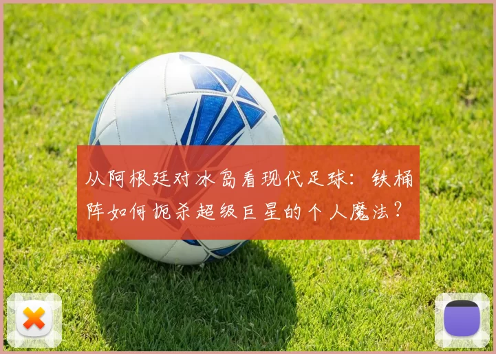 从阿根廷对冰岛看现代足球:铁桶阵如何扼杀超级巨星的个人魔法?