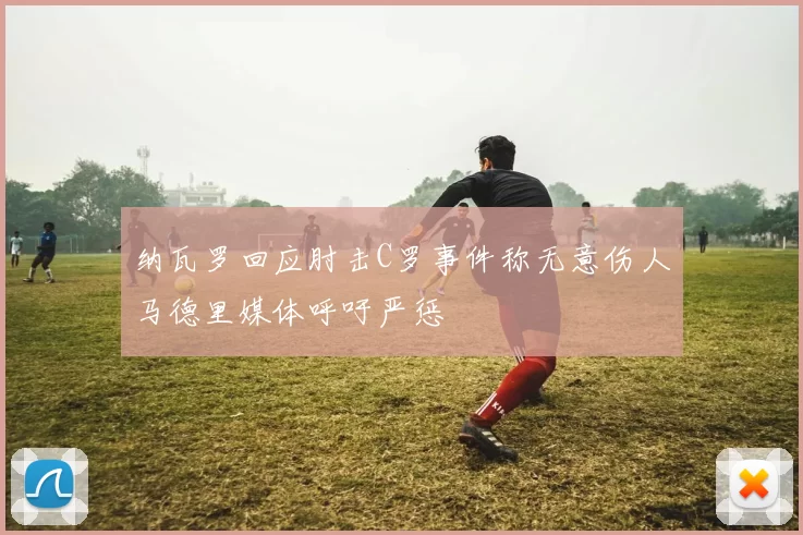 纳瓦罗回应肘击C罗事件称无意伤人马德里媒体呼吁严惩