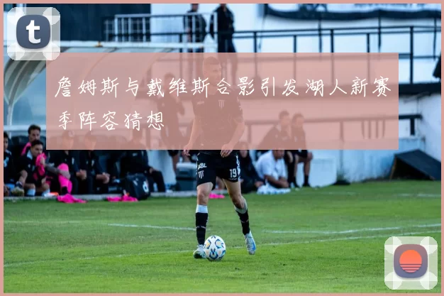 詹姆斯与戴维斯合影引发湖人新赛季阵容猜想