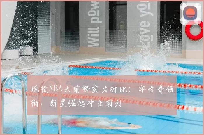 现役NBA大前锋实力对比:字母哥领衔,新星崛起冲击前列