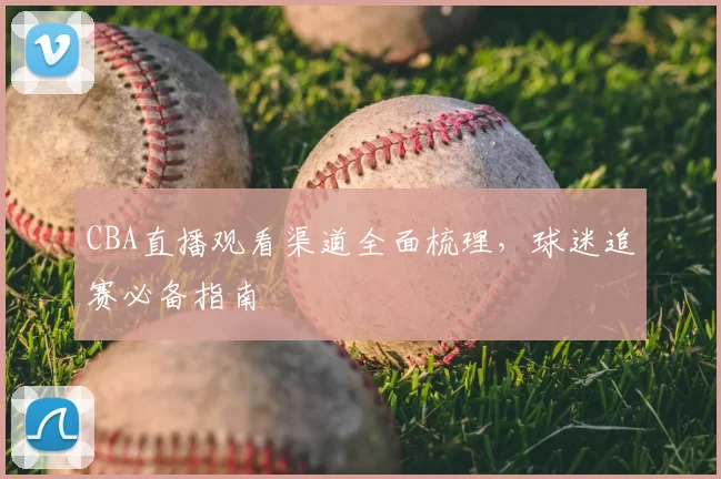 CBA直播观看渠道全面梳理，球迷追赛必备指南