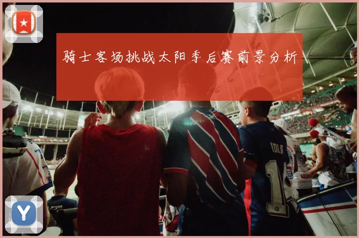 骑士客场挑战太阳季后赛前景分析