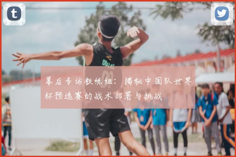 幕后专访教练组:揭秘中国队世界杯预选赛的战术部署与挑战