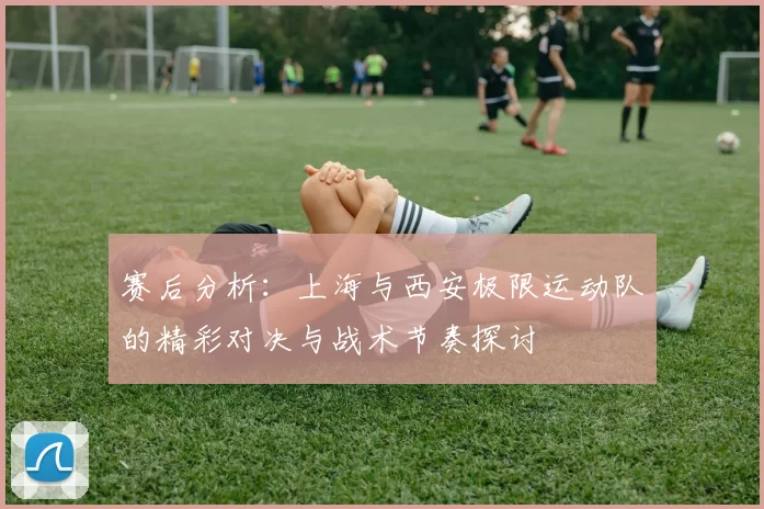 赛后分析:上海与西安极限运动队的精彩对决与战术节奏探讨