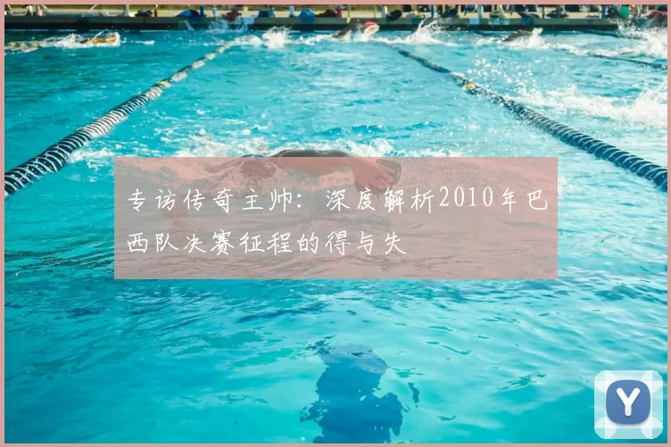 专访传奇主帅:深度解析2010年巴西队决赛征程的得与失