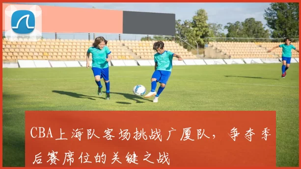 CBA上海队客场挑战广厦队，争夺季后赛席位的关键之战